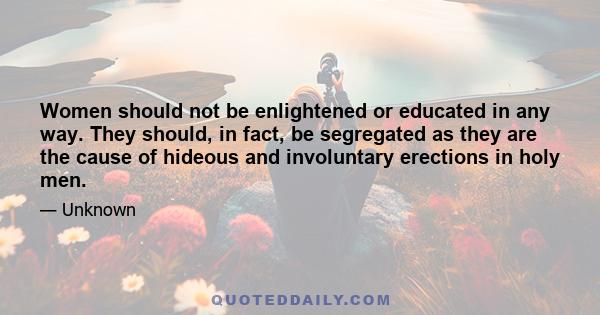 Women should not be enlightened or educated in any way. They should, in fact, be segregated as they are the cause of hideous and involuntary erections in holy men.