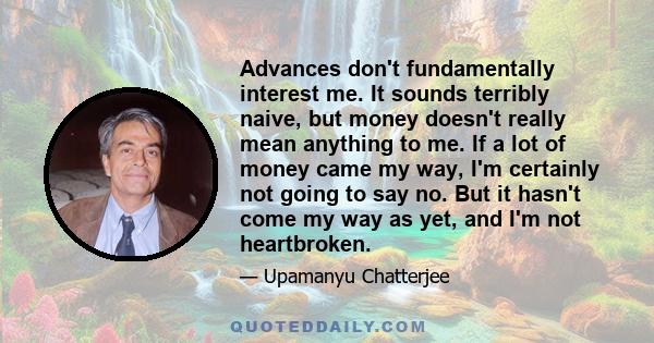 Advances don't fundamentally interest me. It sounds terribly naive, but money doesn't really mean anything to me. If a lot of money came my way, I'm certainly not going to say no. But it hasn't come my way as yet, and