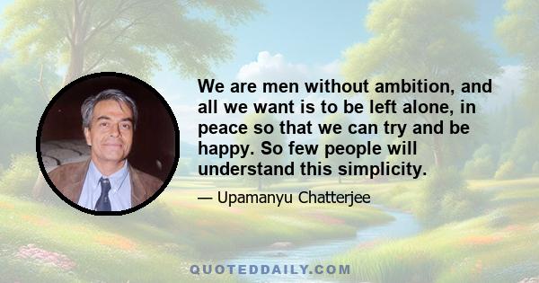 We are men without ambition, and all we want is to be left alone, in peace so that we can try and be happy. So few people will understand this simplicity.