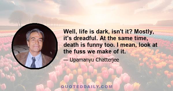 Well, life is dark, isn't it? Mostly, it's dreadful. At the same time, death is funny too. I mean, look at the fuss we make of it.