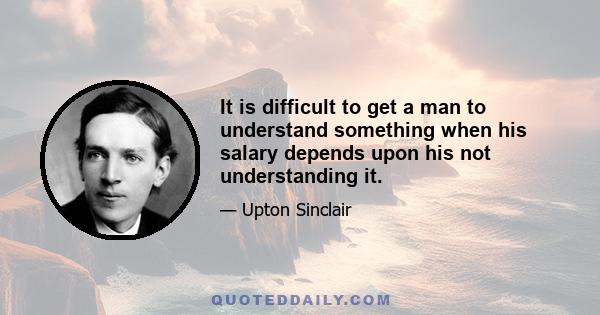 It is difficult to get a man to understand something when his salary depends upon his not understanding it.