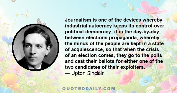 Journalism is one of the devices whereby industrial autocracy keeps its control over political democracy; it is the day-by-day, between-elections propaganda, whereby the minds of the people are kept in a state of