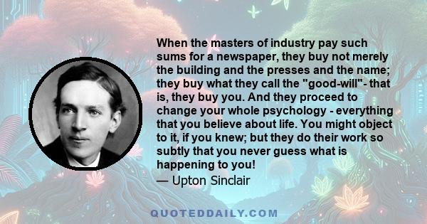 When the masters of industry pay such sums for a newspaper, they buy not merely the building and the presses and the name; they buy what they call the good-will- that is, they buy you. And they proceed to change your