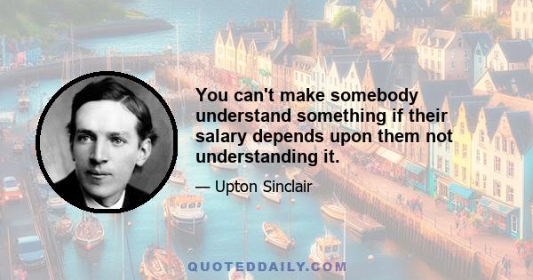 You can't make somebody understand something if their salary depends upon them not understanding it.