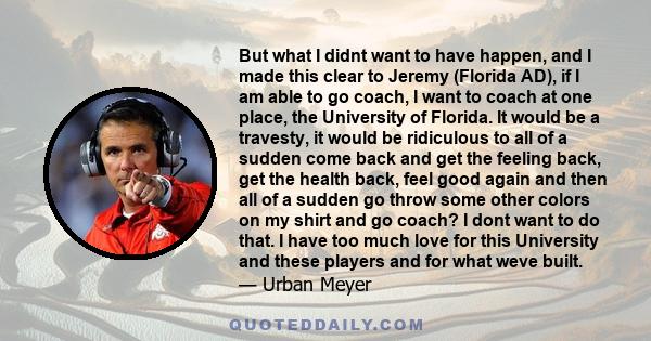 But what I didnt want to have happen, and I made this clear to Jeremy (Florida AD), if I am able to go coach, I want to coach at one place, the University of Florida. It would be a travesty, it would be ridiculous to