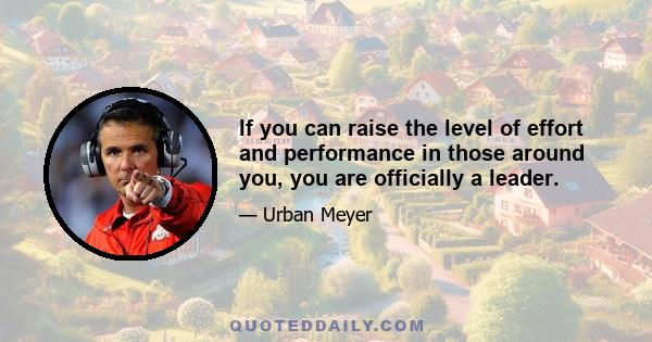 If you can raise the level of effort and performance in those around you, you are officially a leader.