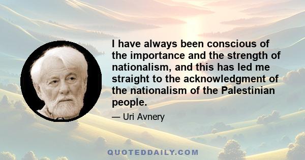 I have always been conscious of the importance and the strength of nationalism, and this has led me straight to the acknowledgment of the nationalism of the Palestinian people. I believe there is no way around this: We