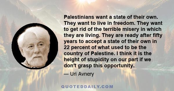 Palestinians want a state of their own. They want to live in freedom. They want to get rid of the terrible misery in which they are living. They are ready after fifty years to accept a state of their own in 22 percent