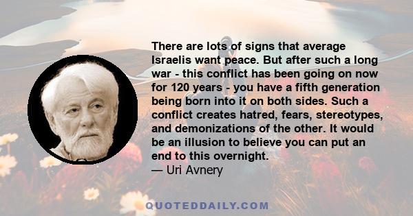 There are lots of signs that average Israelis want peace. But after such a long war - this conflict has been going on now for 120 years - you have a fifth generation being born into it on both sides. Such a conflict