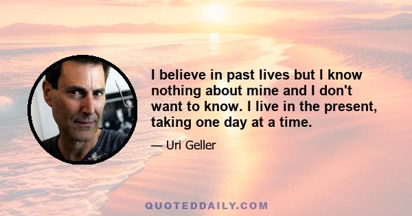 I believe in past lives but I know nothing about mine and I don't want to know. I live in the present, taking one day at a time.