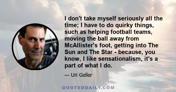 I don't take myself seriously all the time; I have to do quirky things, such as helping football teams, moving the ball away from McAllister's foot, getting into The Sun and The Star - because, you know, I like