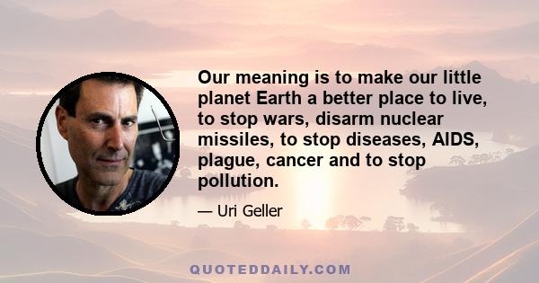 Our meaning is to make our little planet Earth a better place to live, to stop wars, disarm nuclear missiles, to stop diseases, AIDS, plague, cancer and to stop pollution.