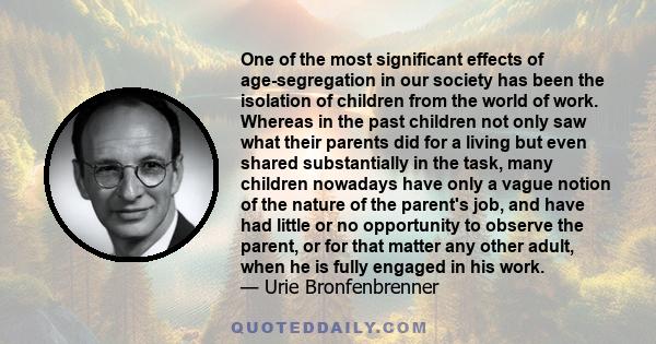 One of the most significant effects of age-segregation in our society has been the isolation of children from the world of work. Whereas in the past children not only saw what their parents did for a living but even