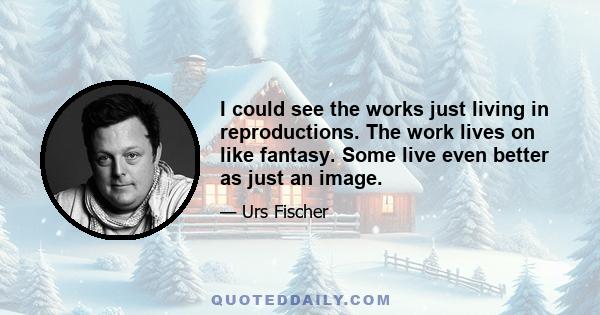 I could see the works just living in reproductions. The work lives on like fantasy. Some live even better as just an image.