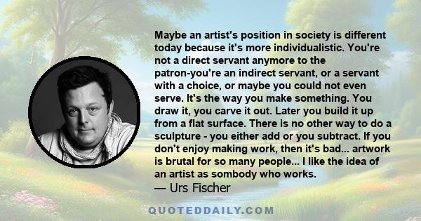 Maybe an artist's position in society is different today because it's more individualistic. You're not a direct servant anymore to the patron-you're an indirect servant, or a servant with a choice, or maybe you could