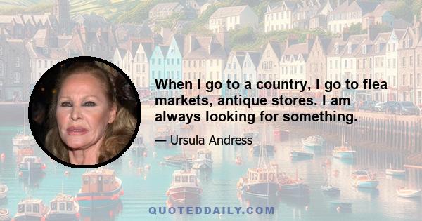 When I go to a country, I go to flea markets, antique stores. I am always looking for something.