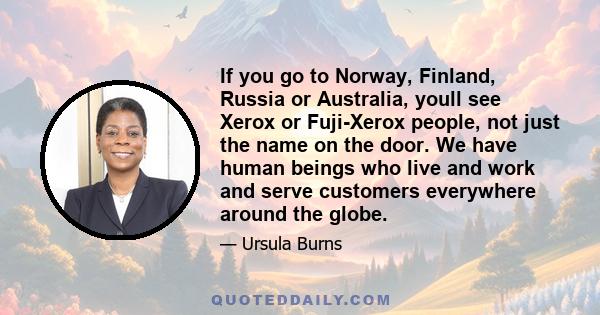 If you go to Norway, Finland, Russia or Australia, youll see Xerox or Fuji-Xerox people, not just the name on the door. We have human beings who live and work and serve customers everywhere around the globe.