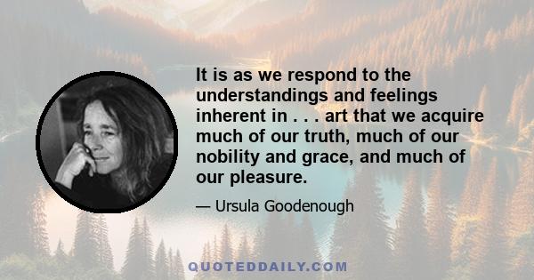 It is as we respond to the understandings and feelings inherent in . . . art that we acquire much of our truth, much of our nobility and grace, and much of our pleasure.