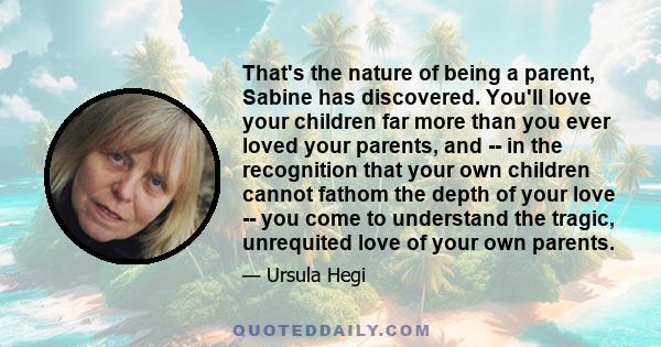 That's the nature of being a parent, Sabine has discovered. You'll love your children far more than you ever loved your parents, and -- in the recognition that your own children cannot fathom the depth of your love --