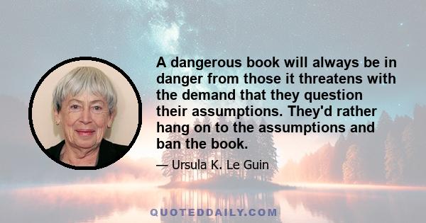 A dangerous book will always be in danger from those it threatens with the demand that they question their assumptions. They'd rather hang on to the assumptions and ban the book.