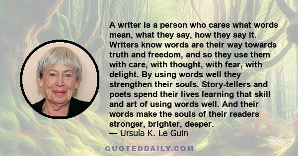 A writer is a person who cares what words mean, what they say, how they say it. Writers know words are their way towards truth and freedom, and so they use them with care, with thought, with fear, with delight. By using 