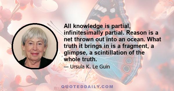 All knowledge is partial, infinitesimally partial. Reason is a net thrown out into an ocean. What truth it brings in is a fragment, a glimpse, a scintillation of the whole truth.