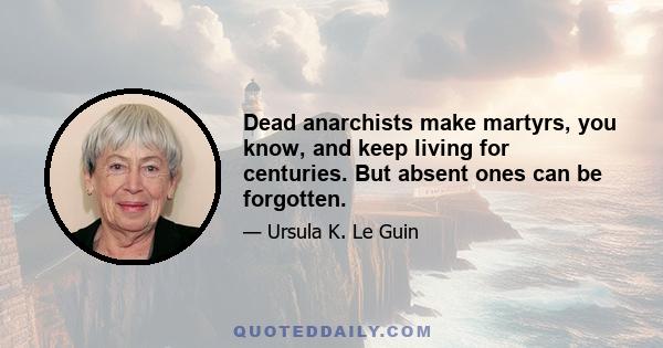 Dead anarchists make martyrs, you know, and keep living for centuries. But absent ones can be forgotten.