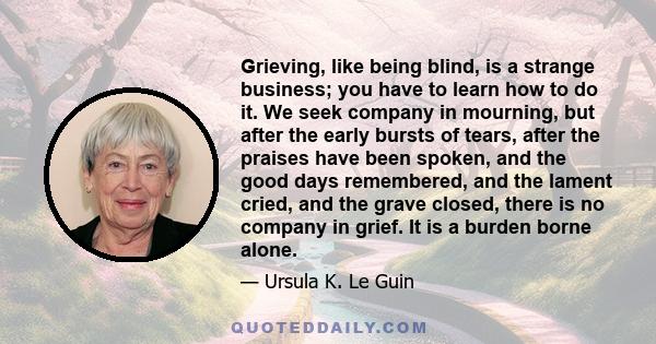 Grieving, like being blind, is a strange business; you have to learn how to do it. We seek company in mourning, but after the early bursts of tears, after the praises have been spoken, and the good days remembered, and