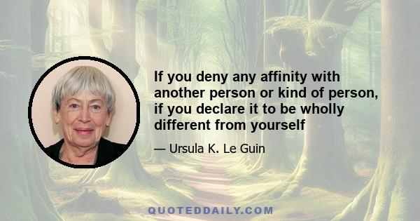 If you deny any affinity with another person or kind of person, if you declare it to be wholly different from yourself - as men have done to women, and class has done to class, and nation has done to nation - you may