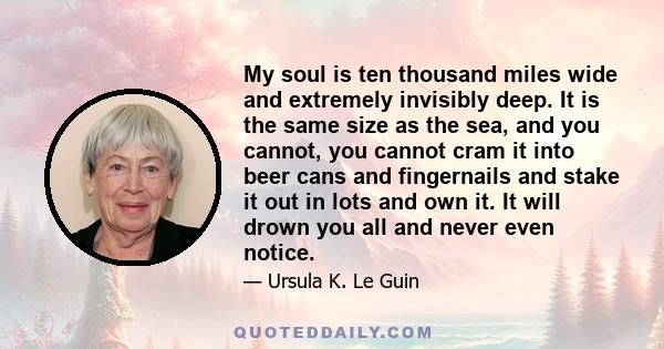 My soul is ten thousand miles wide and extremely invisibly deep. It is the same size as the sea, and you cannot, you cannot cram it into beer cans and fingernails and stake it out in lots and own it. It will drown you