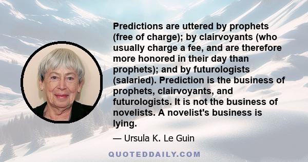 Predictions are uttered by prophets (free of charge); by clairvoyants (who usually charge a fee, and are therefore more honored in their day than prophets); and by futurologists (salaried). Prediction is the business of 