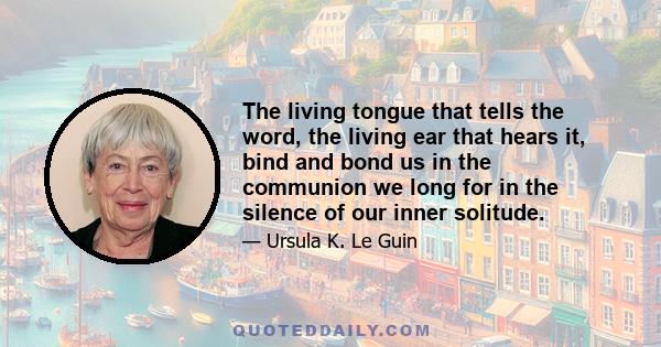 The living tongue that tells the word, the living ear that hears it, bind and bond us in the communion we long for in the silence of our inner solitude.