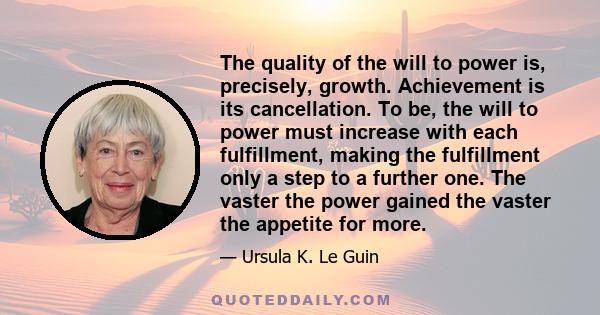 The quality of the will to power is, precisely, growth. Achievement is its cancellation. To be, the will to power must increase with each fulfillment, making the fulfillment only a step to a further one. The vaster the