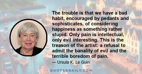 The trouble is that we have a bad habit, encouraged by pedants and sophisticates, of considering happiness as something rather stupid. Only pain is intellectual, only evil interesting. This is the treason of the artist: 
