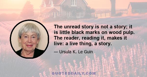 The unread story is not a story; it is little black marks on wood pulp. The reader, reading it, makes it live: a live thing, a story.