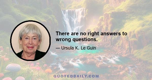 There are no right answers to wrong questions.