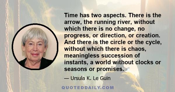 Time has two aspects. There is the arrow, the running river, without which there is no change, no progress, or direction, or creation. And there is the circle or the cycle, without which there is chaos, meaningless