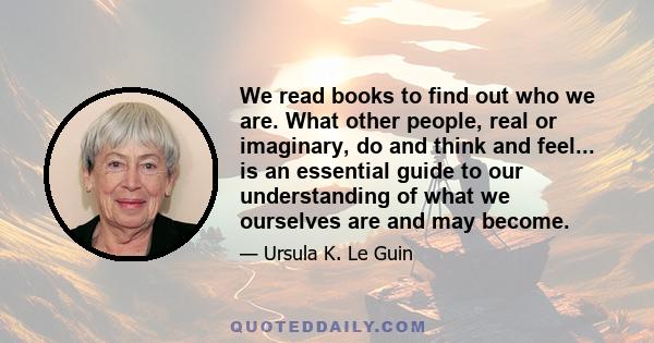 We read books to find out who we are. What other people, real or imaginary, do and think and feel... is an essential guide to our understanding of what we ourselves are and may become.