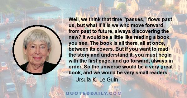 Well, we think that time passes, flows past us, but what if it is we who move forward, from past to future, always discovering the new? It would be a little like reading a book, you see. The book is all there, all at