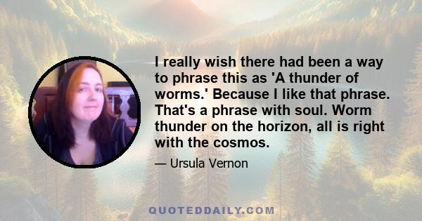 I really wish there had been a way to phrase this as 'A thunder of worms.' Because I like that phrase. That's a phrase with soul. Worm thunder on the horizon, all is right with the cosmos.