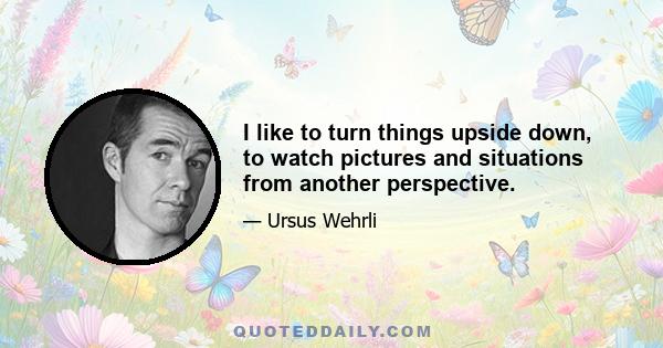 I like to turn things upside down, to watch pictures and situations from another perspective.