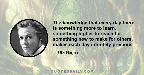 The knowledge that every day there is something more to learn, something higher to reach for, something new to make for others, makes each day infinitely precious