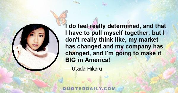 I do feel really determined, and that I have to pull myself together, but I don't really think like, my market has changed and my company has changed, and I'm going to make it BIG in America!