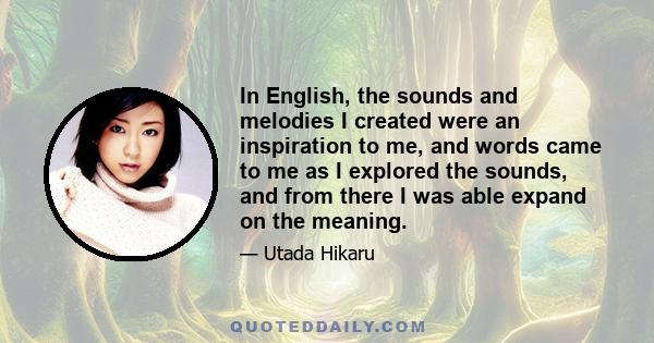 In English, the sounds and melodies I created were an inspiration to me, and words came to me as I explored the sounds, and from there I was able expand on the meaning.