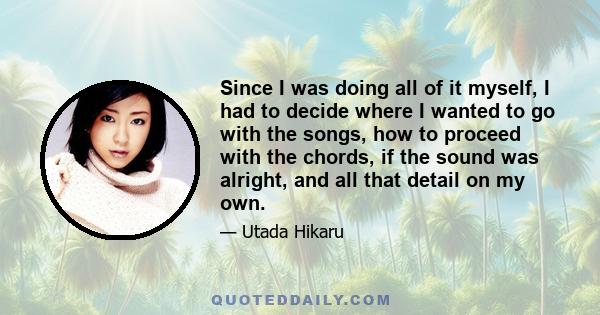 Since I was doing all of it myself, I had to decide where I wanted to go with the songs, how to proceed with the chords, if the sound was alright, and all that detail on my own.