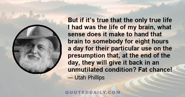 But if it’s true that the only true life I had was the life of my brain, what sense does it make to hand that brain to somebody for eight hours a day for their particular use on the presumption that, at the end of the