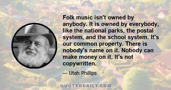 Folk music isn't owned by anybody. It is owned by everybody, like the national parks, the postal system, and the school system. It's our common property. There is nobody's name on it. Nobody can make money on it. It's