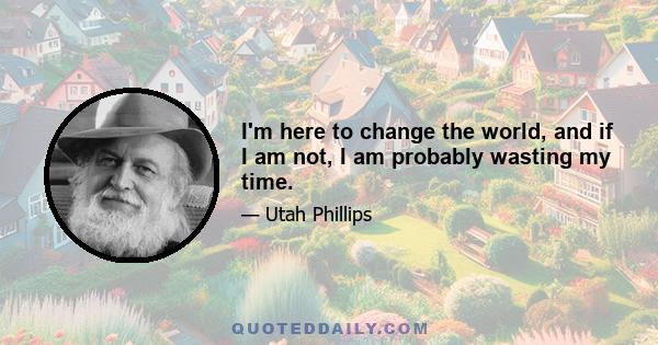 I'm here to change the world, and if I am not, I am probably wasting my time.