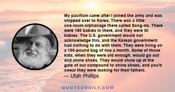 My pacifism came after I joined the army and was shipped over to Korea. There was a little one-room orphanage there called Song-do. There were 180 babies in there, and they were GI babies. The U.S. government would not