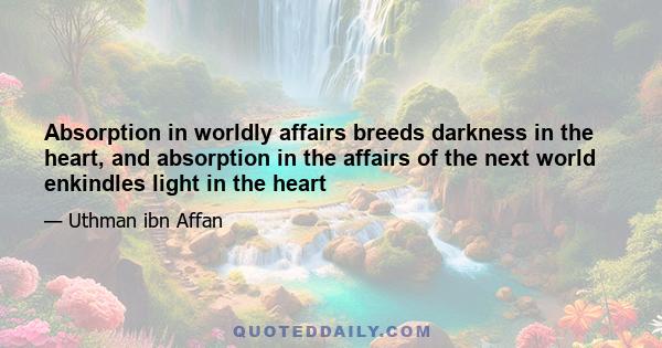 Absorption in worldly affairs breeds darkness in the heart, and absorption in the affairs of the next world enkindles light in the heart